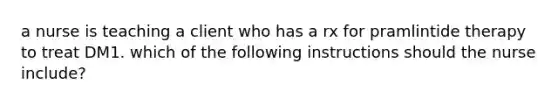 a nurse is teaching a client who has a rx for pramlintide therapy to treat DM1. which of the following instructions should the nurse include?