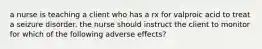 a nurse is teaching a client who has a rx for valproic acid to treat a seizure disorder. the nurse should instruct the client to monitor for which of the following adverse effects?