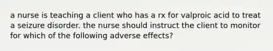 a nurse is teaching a client who has a rx for valproic acid to treat a seizure disorder. the nurse should instruct the client to monitor for which of the following adverse effects?