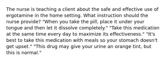 The nurse is teaching a client about the safe and effective use of ergotamine in the home setting. What instruction should the nurse provide? "When you take the pill, place it under your tongue and then let it dissolve completely." "Take this medication at the same time every day to maximize its effectiveness." "It's best to take this medication with meals so your stomach doesn't get upset." "This drug may give your urine an orange tint, but this is normal."