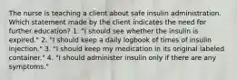 The nurse is teaching a client about safe insulin administration. Which statement made by the client indicates the need for further education? 1. "I should see whether the insulin is expired." 2. "I should keep a daily logbook of times of insulin injection." 3. "I should keep my medication in its original labeled container." 4. "I should administer insulin only if there are any symptoms."