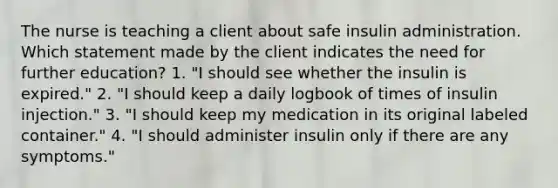 The nurse is teaching a client about safe insulin administration. Which statement made by the client indicates the need for further education? 1. "I should see whether the insulin is expired." 2. "I should keep a daily logbook of times of insulin injection." 3. "I should keep my medication in its original labeled container." 4. "I should administer insulin only if there are any symptoms."