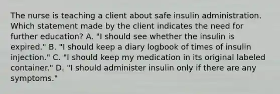 The nurse is teaching a client about safe insulin administration. Which statement made by the client indicates the need for further education? A. "I should see whether the insulin is expired." B. "I should keep a diary logbook of times of insulin injection." C. "I should keep my medication in its original labeled container." D. "I should administer insulin only if there are any symptoms."