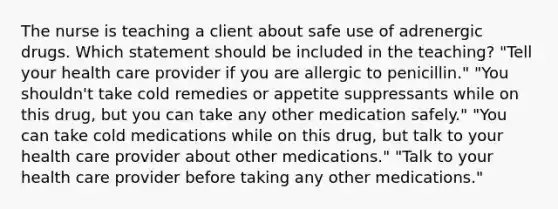 The nurse is teaching a client about safe use of adrenergic drugs. Which statement should be included in the teaching? "Tell your health care provider if you are allergic to penicillin." "You shouldn't take cold remedies or appetite suppressants while on this drug, but you can take any other medication safely." "You can take cold medications while on this drug, but talk to your health care provider about other medications." "Talk to your health care provider before taking any other medications."