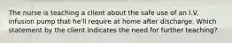 The nurse is teaching a client about the safe use of an I.V. infusion pump that he'll require at home after discharge. Which statement by the client indicates the need for further teaching?