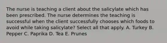 The nurse is teaching a client about the salicylate which has been prescribed. The nurse determines the teaching is successful when the client successfully chooses which foods to avoid while taking salicylate? Select all that apply. A. Turkey B. Pepper C. Paprika D. Tea E. Prunes