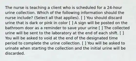 The nurse is teaching a client who is scheduled for a 24-hour urine collection. Which of the following information should the nurse include? (Select all that applies). [ ] You should discard urine that is dark or pink in color [ ] A sign will be posted on the bathroom door as a reminder to save your urine [ ] The collected urine will be sent to the laboratory at the end of each shift. [ ] You will be asked to void at the end of the designated time period to complete the urine collection. [ ] You will be asked to urinate when starting the collection and the initial urine will be discarded.