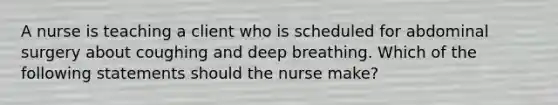 A nurse is teaching a client who is scheduled for abdominal surgery about coughing and deep breathing. Which of the following statements should the nurse make?