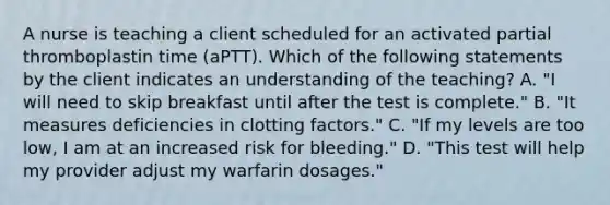 A nurse is teaching a client scheduled for an activated partial thromboplastin time (aPTT). Which of the following statements by the client indicates an understanding of the teaching? A. "I will need to skip breakfast until after the test is complete." B. "It measures deficiencies in clotting factors." C. "If my levels are too low, I am at an increased risk for bleeding." D. "This test will help my provider adjust my warfarin dosages."