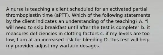 A nurse is teaching a client scheduled for an activated partial thromboplastin time (aPTT). Which of the following statements by the client indicates an understanding of the teaching? A. "i will need to skip breakfast until after the test is complete" b. it measures deficiencies in clotting factors c. if my levels are too low, I am at an increased risk for bleeding D. this test will help my provider adjust my warfarin dosages.