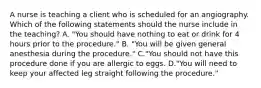 A nurse is teaching a client who is scheduled for an angiography. Which of the following statements should the nurse include in the teaching? A. "You should have nothing to eat or drink for 4 hours prior to the procedure." B. "You will be given general anesthesia during the procedure." C."You should not have this procedure done if you are allergic to eggs. D."You will need to keep your affected leg straight following the procedure."