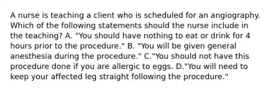 A nurse is teaching a client who is scheduled for an angiography. Which of the following statements should the nurse include in the teaching? A. "You should have nothing to eat or drink for 4 hours prior to the procedure." B. "You will be given general anesthesia during the procedure." C."You should not have this procedure done if you are allergic to eggs. D."You will need to keep your affected leg straight following the procedure."