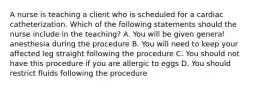 A nurse is teaching a client who is scheduled for a cardiac catheterization. Which of the following statements should the nurse include in the teaching? A. You will be given general anesthesia during the procedure B. You will need to keep your affected leg straight following the procedure C. You should not have this procedure if you are allergic to eggs D. You should restrict fluids following the procedure