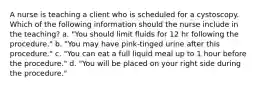 A nurse is teaching a client who is scheduled for a cystoscopy. Which of the following information should the nurse include in the teaching? a. "You should limit fluids for 12 hr following the procedure." b. "You may have pink-tinged urine after this procedure." c. "You can eat a full liquid meal up to 1 hour before the procedure." d. "You will be placed on your right side during the procedure."