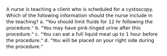 A nurse is teaching a client who is scheduled for a cystoscopy. Which of the following information should the nurse include in the teaching? a. "You should limit fluids for 12 hr following the procedure." b. "You may have pink-tinged urine after this procedure." c. "You can eat a full liquid meal up to 1 hour before the procedure." d. "You will be placed on your right side during the procedure."