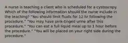 A nurse is teaching a client who is scheduled for a cystoscopy. Which of the following information should the nurse include in the teaching? "You should limit fluids for 12 hr following the procedure." "You may have pink-tinged urine after this procedure." "You can eat a full liquid meal up to 1 hour before the procedure." "You will be placed on your right side during the procedure."