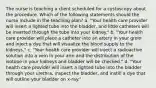 The nurse is teaching a client scheduled for a cystoscopy about the procedure. Which of the following statements should the nurse include in the teaching plan? a. "Your health care provider will insert a lighted tube into the bladder, and little catheters will be inserted through the tube into your kidney." b. "Your health care provider will place a catheter into an artery in your groin and inject a dye that will visualize the blood supply to the kidneys." c. "Your health care provider will inject a radioactive solution into a vein in your arm and the distribution of the isotope in your kidneys and bladder will be checked." d. "Your health care provider will insert a lighted tube into the bladder through your urethra, inspect the bladder, and instill a dye that will outline your bladder on x-ray."