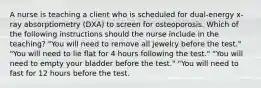 A nurse is teaching a client who is scheduled for dual-energy x-ray absorptiometry (DXA) to screen for osteoporosis. Which of the following instructions should the nurse include in the teaching? "You will need to remove all jewelry before the test." "You will need to lie flat for 4 hours following the test." "You will need to empty your bladder before the test." "You will need to fast for 12 hours before the test.