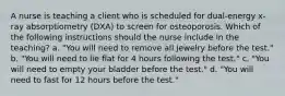 A nurse is teaching a client who is scheduled for dual-energy x-ray absorptiometry (DXA) to screen for osteoporosis. Which of the following instructions should the nurse include in the teaching? a. "You will need to remove all jewelry before the test." b. "You will need to lie flat for 4 hours following the test." c. "You will need to empty your bladder before the test." d. "You will need to fast for 12 hours before the test."