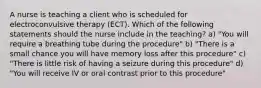 A nurse is teaching a client who is scheduled for electroconvulsive therapy (ECT). Which of the following statements should the nurse include in the teaching? a) "You will require a breathing tube during the procedure" b) "There is a small chance you will have memory loss after this procedure" c) "There is little risk of having a seizure during this procedure" d) "You will receive IV or oral contrast prior to this procedure"