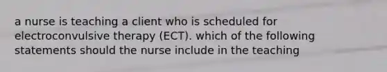 a nurse is teaching a client who is scheduled for electroconvulsive therapy (ECT). which of the following statements should the nurse include in the teaching