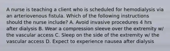 A nurse is teaching a client who is scheduled for hemodialysis via an arteriovenous fistula. Which of the following instructions should the nurse include? A. Avoid invasive procedures 4 hrs after dialysis B. Wear a compression sleeve over the extremity w/ the vascular access C. Sleep on the side of the extremity w/ the vascular access D. Expect to experience nausea after dialysis