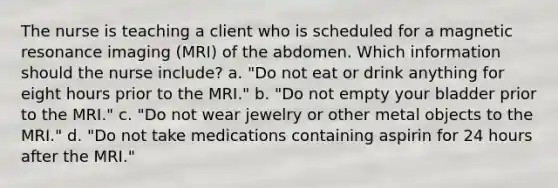 The nurse is teaching a client who is scheduled for a magnetic resonance imaging (MRI) of the abdomen. Which information should the nurse include? a. "Do not eat or drink anything for eight hours prior to the MRI." b. "Do not empty your bladder prior to the MRI." c. "Do not wear jewelry or other metal objects to the MRI." d. "Do not take medications containing aspirin for 24 hours after the MRI."