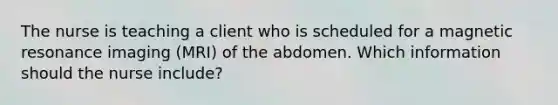 The nurse is teaching a client who is scheduled for a magnetic resonance imaging (MRI) of the abdomen. Which information should the nurse include?