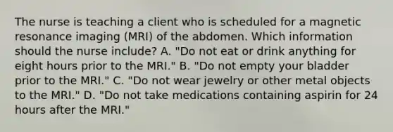 The nurse is teaching a client who is scheduled for a magnetic resonance imaging (MRI) of the abdomen. Which information should the nurse include? A. "Do not eat or drink anything for eight hours prior to the MRI." B. "Do not empty your bladder prior to the MRI." C. "Do not wear jewelry or other metal objects to the MRI." D. "Do not take medications containing aspirin for 24 hours after the MRI."