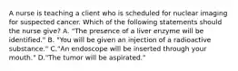 A nurse is teaching a client who is scheduled for nuclear imaging for suspected cancer. Which of the following statements should the nurse give? A. "The presence of a liver enzyme will be identified." B. "You will be given an injection of a radioactive substance." C."An endoscope will be inserted through your mouth." D."The tumor will be aspirated."