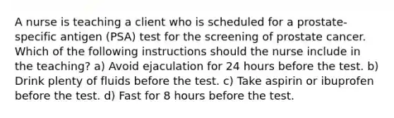 A nurse is teaching a client who is scheduled for a prostate-specific antigen (PSA) test for the screening of prostate cancer. Which of the following instructions should the nurse include in the teaching? a) Avoid ejaculation for 24 hours before the test. b) Drink plenty of fluids before the test. c) Take aspirin or ibuprofen before the test. d) Fast for 8 hours before the test.