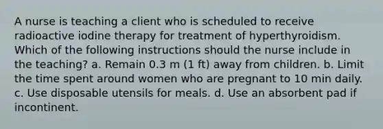 A nurse is teaching a client who is scheduled to receive radioactive iodine therapy for treatment of hyperthyroidism. Which of the following instructions should the nurse include in the teaching? a. Remain 0.3 m (1 ft) away from children. b. Limit the time spent around women who are pregnant to 10 min daily. c. Use disposable utensils for meals. d. Use an absorbent pad if incontinent.