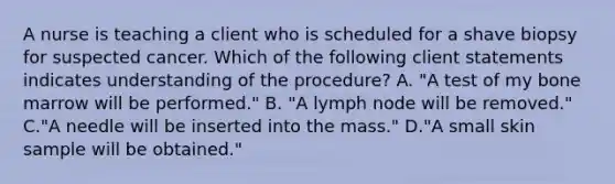 A nurse is teaching a client who is scheduled for a shave biopsy for suspected cancer. Which of the following client statements indicates understanding of the procedure? A. "A test of my bone marrow will be performed." B. "A lymph node will be removed." C."A needle will be inserted into the mass." D."A small skin sample will be obtained."