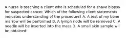 A nurse is teaching a client who is scheduled for a shave biopsy for suspected cancer. Which of the following client statements indicates understanding of the procedure? A. A test of my bone marrow will be performed B. A lymph node will be removed C. A needle will be inserted into the mass D. A small skin sample will be obtained