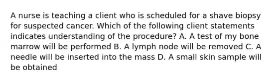 A nurse is teaching a client who is scheduled for a shave biopsy for suspected cancer. Which of the following client statements indicates understanding of the procedure? A. A test of my bone marrow will be performed B. A lymph node will be removed C. A needle will be inserted into the mass D. A small skin sample will be obtained