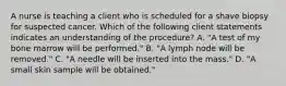 A nurse is teaching a client who is scheduled for a shave biopsy for suspected cancer. Which of the following client statements indicates an understanding of the procedure? A. "A test of my bone marrow will be performed." B. "A lymph node will be removed." C. "A needle will be inserted into the mass." D. "A small skin sample will be obtained."