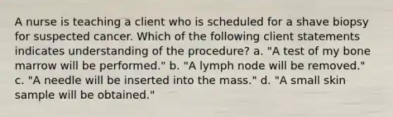 A nurse is teaching a client who is scheduled for a shave biopsy for suspected cancer. Which of the following client statements indicates understanding of the procedure? a. "A test of my bone marrow will be performed." b. "A lymph node will be removed." c. "A needle will be inserted into the mass." d. "A small skin sample will be obtained."