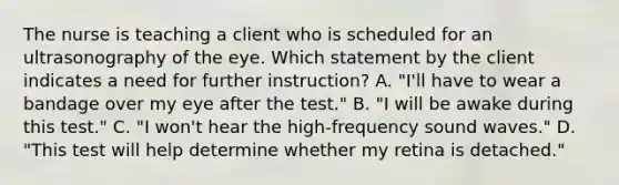 The nurse is teaching a client who is scheduled for an ultrasonography of the eye. Which statement by the client indicates a need for further instruction? A. "I'll have to wear a bandage over my eye after the test." B. "I will be awake during this test." C. "I won't hear the high-frequency sound waves." D. "This test will help determine whether my retina is detached."