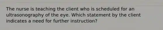 The nurse is teaching the client who is scheduled for an ultrasonography of the eye. Which statement by the client indicates a need for further instruction?