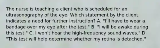 The nurse is teaching a client who is scheduled for an ultrasonography of the eye. Which statement by the client indicates a need for further instruction? A. "I'll have to wear a bandage over my eye after the test." B. "I will be awake during this test." C. I won't hear the high-frequency sound waves." D. "This test will help determine whether my retina is detached."