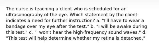 The nurse is teaching a client who is scheduled for an ultrasonography of the eye. Which statement by the client indicates a need for further instruction? a. "I'll have to wear a bandage over my eye after the test." b. "I will be awake during this test." c. "I won't hear the high-frequency sound waves." d. "This test will help determine whether my retina is detached."