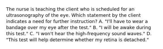 The nurse is teaching the client who is scheduled for an ultrasonography of the eye. Which statement by the client indicates a need for further instruction? A. "I'll have to wear a bandage over my eye after the test." B. "I will be awake during this test." C. "I won't hear the high-frequency sound waves." D. "This test will help determine whether my retina is detached."