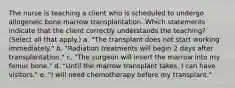 The nurse is teaching a client who is scheduled to undergo allogeneic bone marrow transplantation. Which statements indicate that the client correctly understands the teaching? (Select all that apply.) a. "The transplant does not start working immediately." b. "Radiation treatments will begin 2 days after transplantation." c. "The surgeon will insert the marrow into my femur bone." d. "Until the marrow transplant takes, I can have visitors." e. "I will need chemotherapy before my transplant."