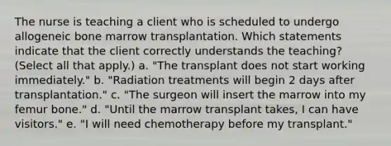 The nurse is teaching a client who is scheduled to undergo allogeneic bone marrow transplantation. Which statements indicate that the client correctly understands the teaching? (Select all that apply.) a. "The transplant does not start working immediately." b. "Radiation treatments will begin 2 days after transplantation." c. "The surgeon will insert the marrow into my femur bone." d. "Until the marrow transplant takes, I can have visitors." e. "I will need chemotherapy before my transplant."