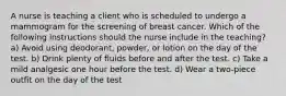 A nurse is teaching a client who is scheduled to undergo a mammogram for the screening of breast cancer. Which of the following instructions should the nurse include in the teaching? a) Avoid using deodorant, powder, or lotion on the day of the test. b) Drink plenty of fluids before and after the test. c) Take a mild analgesic one hour before the test. d) Wear a two-piece outfit on the day of the test