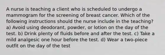 A nurse is teaching a client who is scheduled to undergo a mammogram for the screening of breast cancer. Which of the following instructions should the nurse include in the teaching? a) Avoid using deodorant, powder, or lotion on the day of the test. b) Drink plenty of fluids before and after the test. c) Take a mild analgesic one hour before the test. d) Wear a two-piece outfit on the day of the test