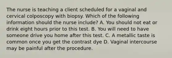 The nurse is teaching a client scheduled for a vaginal and cervical colposcopy with biopsy. Which of the following information should the nurse include? A. You should not eat or drink eight hours prior to this test. B. You will need to have someone drive you home after this test. C. A metallic taste is common once you get the contrast dye D. Vaginal intercourse may be painful after the procedure.