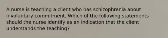 A nurse is teaching a client who has schizophrenia about involuntary commitment. Which of the following statements should the nurse identify as an indication that the client understands the teaching?