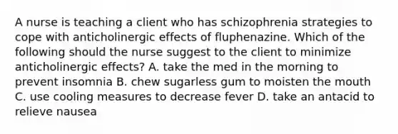 A nurse is teaching a client who has schizophrenia strategies to cope with anticholinergic effects of fluphenazine. Which of the following should the nurse suggest to the client to minimize anticholinergic effects? A. take the med in the morning to prevent insomnia B. chew sugarless gum to moisten the mouth C. use cooling measures to decrease fever D. take an antacid to relieve nausea