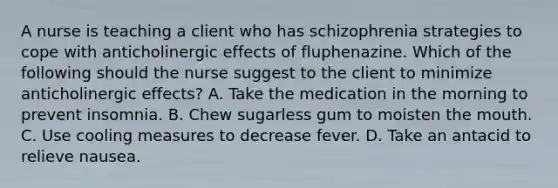 A nurse is teaching a client who has schizophrenia strategies to cope with anticholinergic effects of fluphenazine. Which of the following should the nurse suggest to the client to minimize anticholinergic effects? A. Take the medication in the morning to prevent insomnia. B. Chew sugarless gum to moisten the mouth. C. Use cooling measures to decrease fever. D. Take an antacid to relieve nausea.